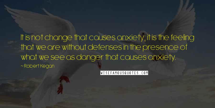 Robert Kegan quotes: It is not change that causes anxiety; it is the feeling that we are without defenses in the presence of what we see as danger that causes anxiety.