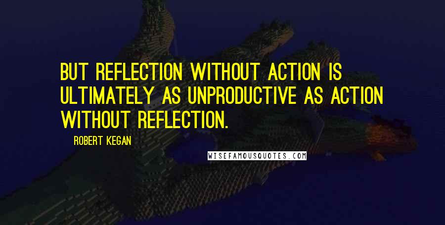 Robert Kegan quotes: But reflection without action is ultimately as unproductive as action without reflection.