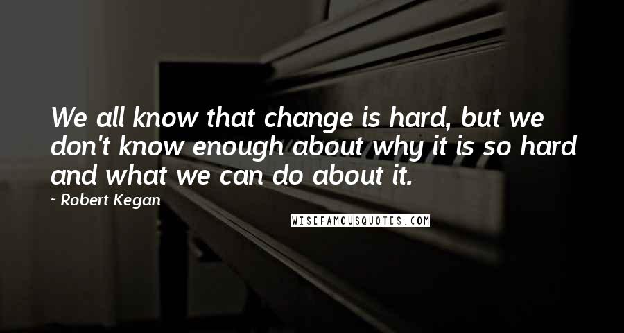 Robert Kegan quotes: We all know that change is hard, but we don't know enough about why it is so hard and what we can do about it.