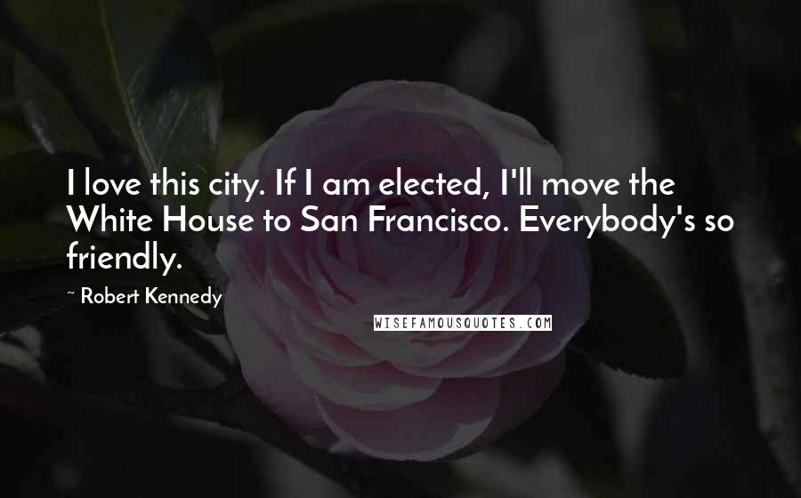 Robert Kennedy quotes: I love this city. If I am elected, I'll move the White House to San Francisco. Everybody's so friendly.