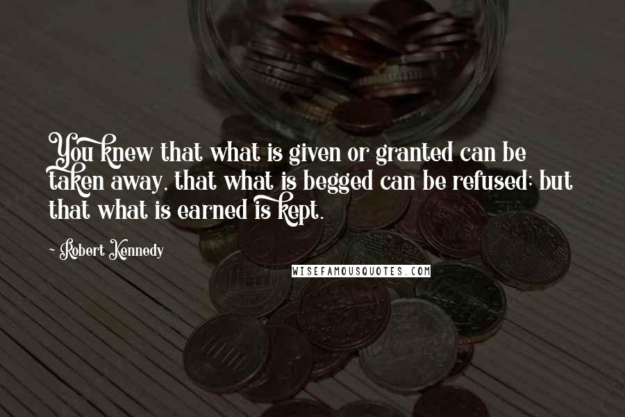 Robert Kennedy quotes: You knew that what is given or granted can be taken away, that what is begged can be refused; but that what is earned is kept. Robert Kennedy quotes: You knew that what is given or granted can be taken away, that what is begged can be refused; but that what is earned is kept.