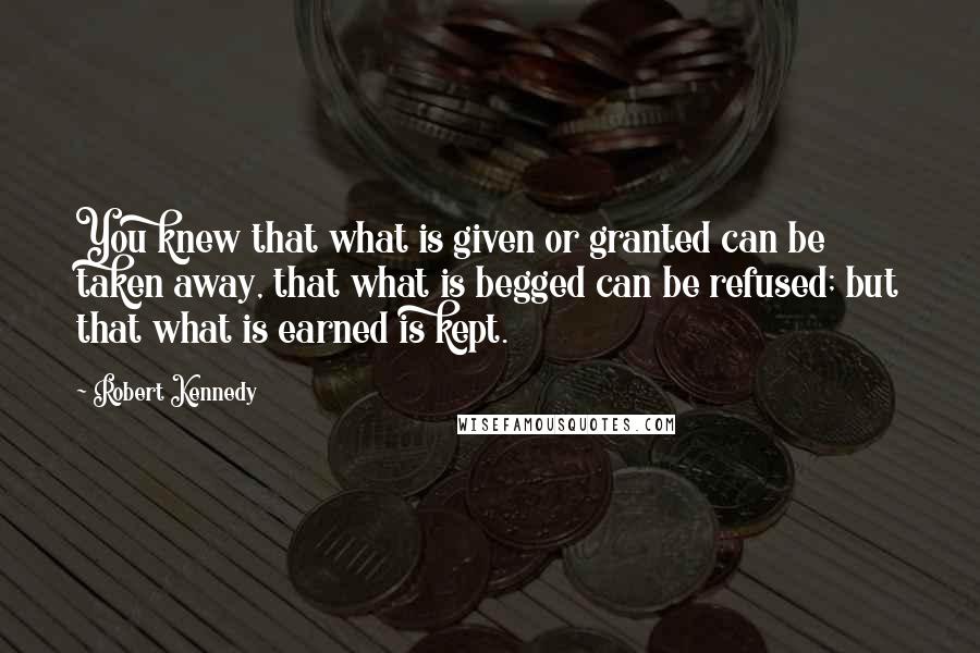 Robert Kennedy quotes: You knew that what is given or granted can be taken away, that what is begged can be refused; but that what is earned is kept.