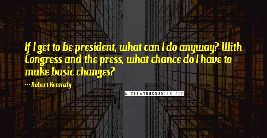 Robert Kennedy quotes: If I get to be president, what can I do anyway? With Congress and the press, what chance do I have to make basic changes?