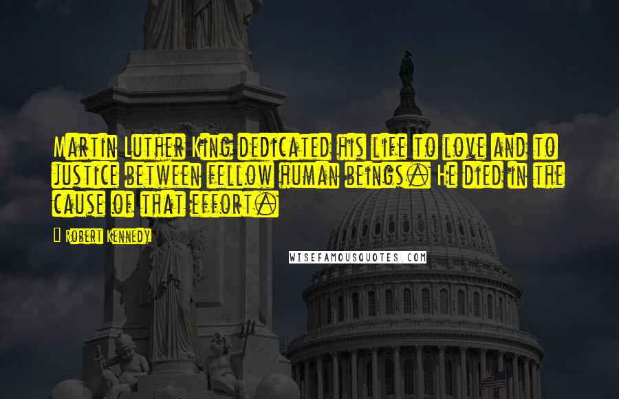 Robert Kennedy quotes: Martin Luther King dedicated his life to love and to justice between fellow human beings. He died in the cause of that effort. Robert Kennedy quotes: Martin Luther King dedicated his life to love and to justice between fellow human beings. He died in the cause of that effort.
