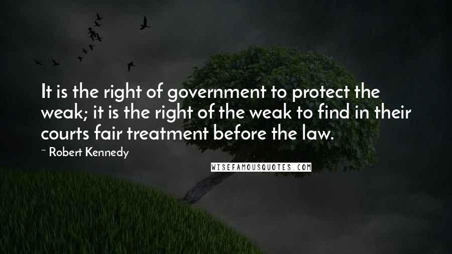 Robert Kennedy quotes: It is the right of government to protect the weak; it is the right of the weak to find in their courts fair treatment before the law.