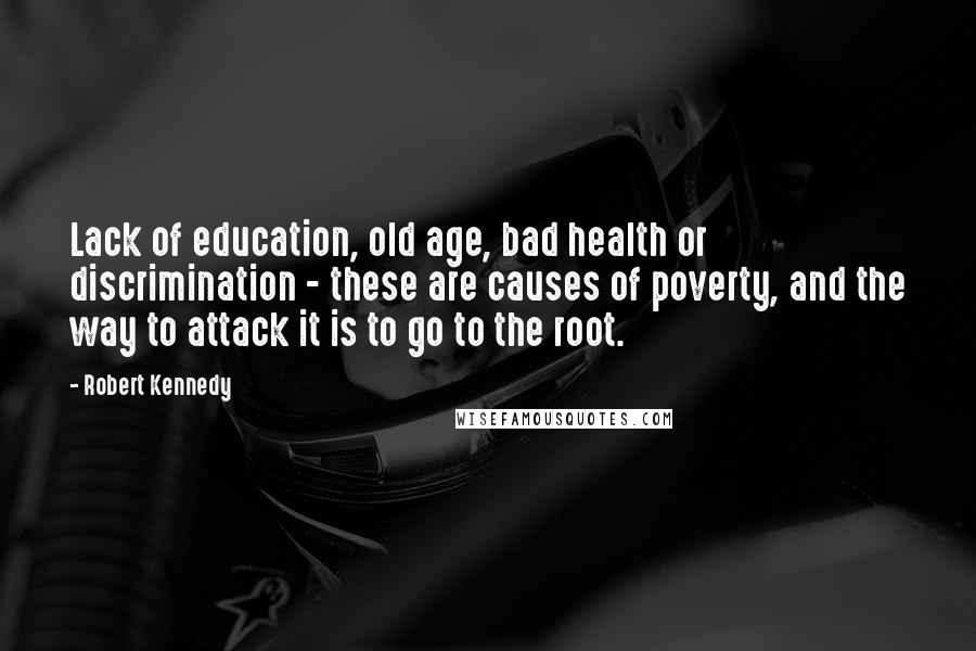 Robert Kennedy quotes: Lack of education, old age, bad health or discrimination - these are causes of poverty, and the way to attack it is to go to the root.
