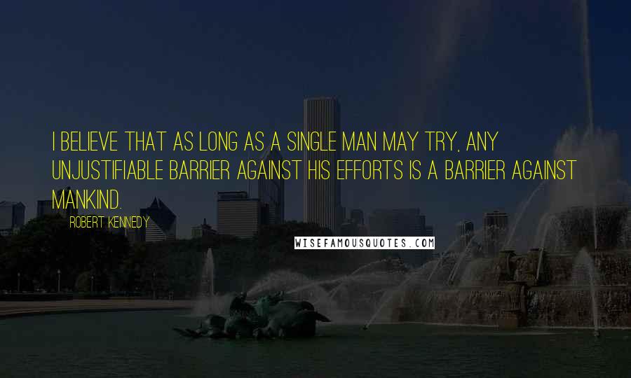 Robert Kennedy quotes: I believe that as long as a single man may try, any unjustifiable barrier against his efforts is a barrier against mankind.