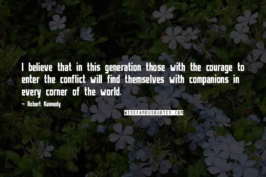 Robert Kennedy quotes: I believe that in this generation those with the courage to enter the conflict will find themselves with companions in every corner of the world. Robert Kennedy quotes: I believe that in this generation those with the courage to enter the conflict will find themselves with companions in every corner of the world.