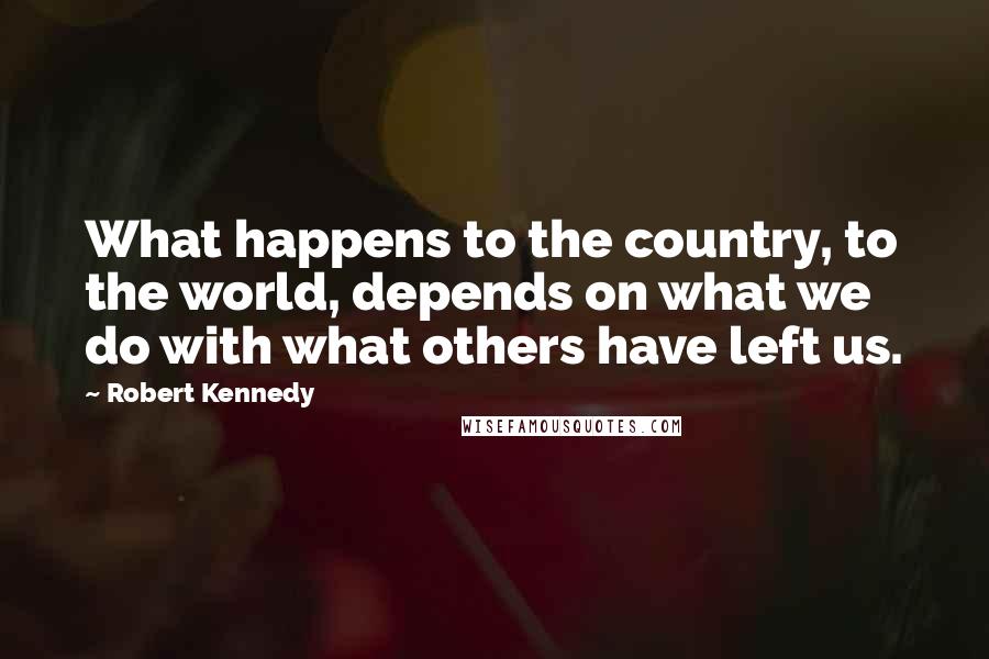 Robert Kennedy quotes: What happens to the country, to the world, depends on what we do with what others have left us.