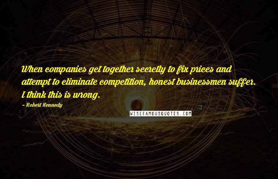 Robert Kennedy quotes: When companies get together secretly to fix prices and attempt to eliminate competition, honest businessmen suffer. I think this is wrong. Robert Kennedy quotes: When companies get together secretly to fix prices and attempt to eliminate competition, honest businessmen suffer. I think this is wrong.
