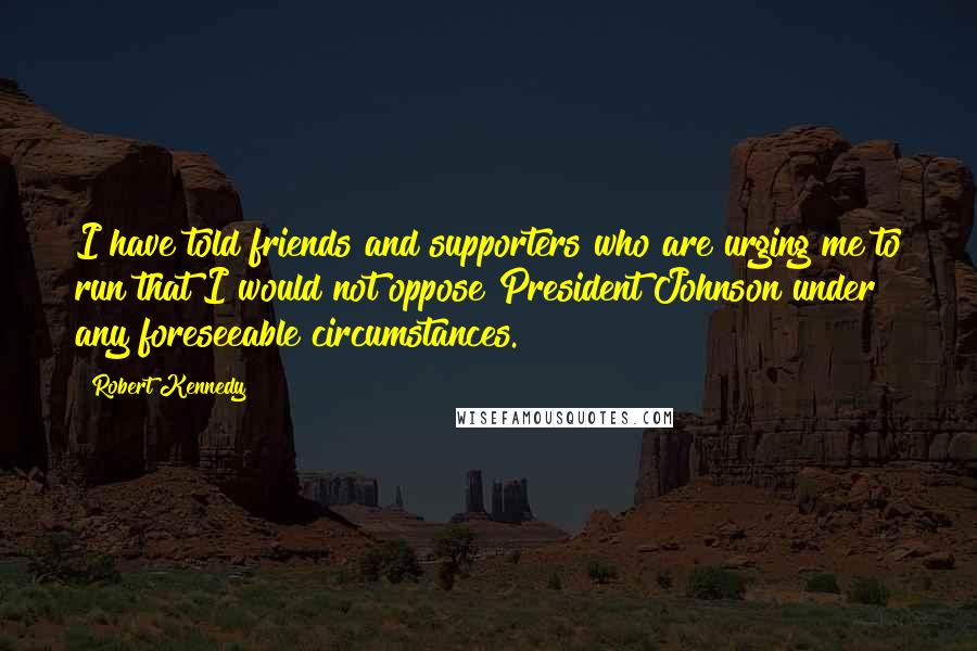 Robert Kennedy quotes: I have told friends and supporters who are urging me to run that I would not oppose President Johnson under any foreseeable circumstances.