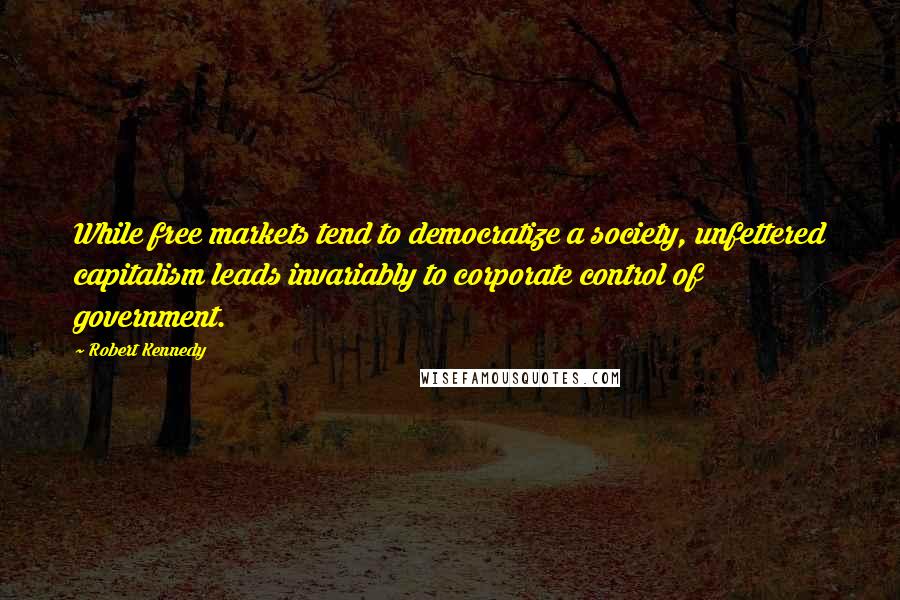 Robert Kennedy quotes: While free markets tend to democratize a society, unfettered capitalism leads invariably to corporate control of government. Robert Kennedy quotes: While free markets tend to democratize a society, unfettered capitalism leads invariably to corporate control of government.