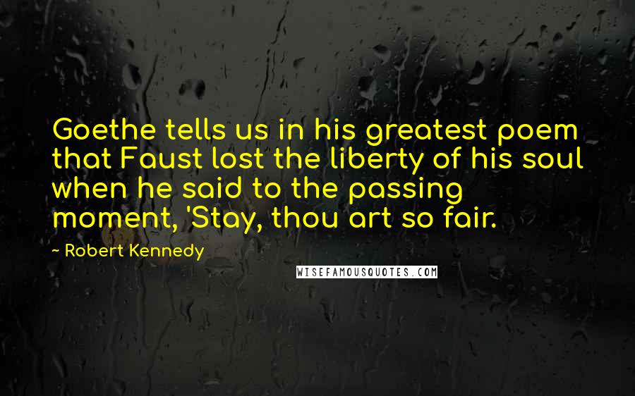 Robert Kennedy quotes: Goethe tells us in his greatest poem that Faust lost the liberty of his soul when he said to the passing moment, 'Stay, thou art so fair.