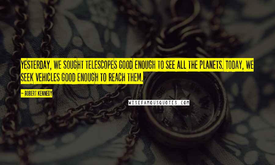 Robert Kennedy quotes: Yesterday, we sought telescopes good enough to see all the planets. Today, we seek vehicles good enough to reach them. Robert Kennedy quotes: Yesterday, we sought telescopes good enough to see all the planets. Today, we seek vehicles good enough to reach them.
