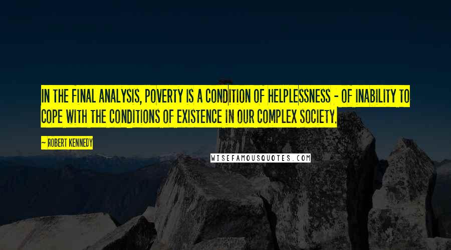 Robert Kennedy quotes: In the final analysis, poverty is a condition of helplessness - of inability to cope with the conditions of existence in our complex society.