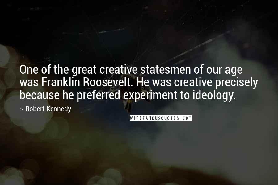Robert Kennedy quotes: One of the great creative statesmen of our age was Franklin Roosevelt. He was creative precisely because he preferred experiment to ideology. Robert Kennedy quotes: One of the great creative statesmen of our age was Franklin Roosevelt. He was creative precisely because he preferred experiment to ideology.