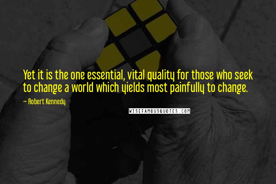 Robert Kennedy quotes: Yet it is the one essential, vital quality for those who seek to change a world which yields most painfully to change.