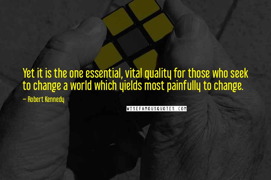 Robert Kennedy quotes: Yet it is the one essential, vital quality for those who seek to change a world which yields most painfully to change. Robert Kennedy quotes: Yet it is the one essential, vital quality for those who seek to change a world which yields most painfully to change.