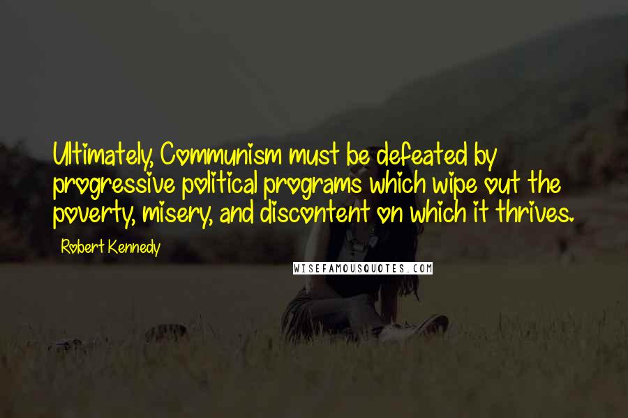 Robert Kennedy quotes: Ultimately, Communism must be defeated by progressive political programs which wipe out the poverty, misery, and discontent on which it thrives. Robert Kennedy quotes: Ultimately, Communism must be defeated by progressive political programs which wipe out the poverty, misery, and discontent on which it thrives.