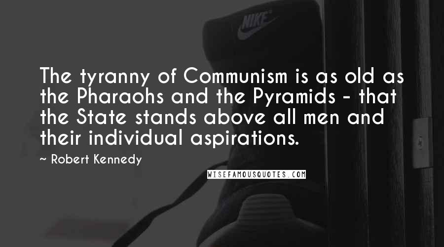 Robert Kennedy quotes: The tyranny of Communism is as old as the Pharaohs and the Pyramids - that the State stands above all men and their individual aspirations. Robert Kennedy quotes: The tyranny of Communism is as old as the Pharaohs and the Pyramids - that the State stands above all men and their individual aspirations.
