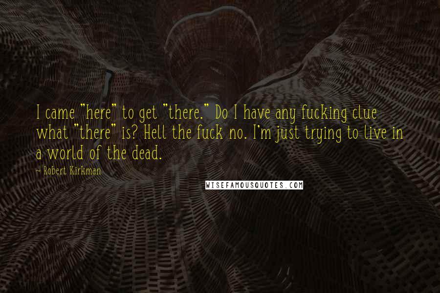 Robert Kirkman quotes: I came "here" to get "there." Do I have any fucking clue what "there" is? Hell the fuck no. I'm just trying to live in a world of the dead. Robert Kirkman quotes: I came "here" to get "there." Do I have any fucking clue what "there" is? Hell the fuck no. I'm just trying to live in a world of the dead.