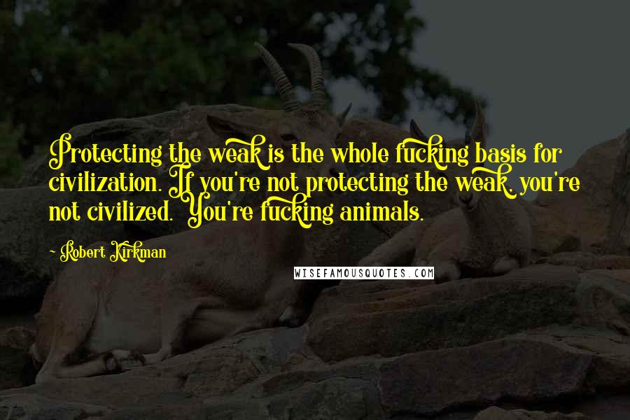 Robert Kirkman quotes: Protecting the weak is the whole fucking basis for civilization. If you're not protecting the weak, you're not civilized. You're fucking animals. Robert Kirkman quotes: Protecting the weak is the whole fucking basis for civilization. If you're not protecting the weak, you're not civilized. You're fucking animals.