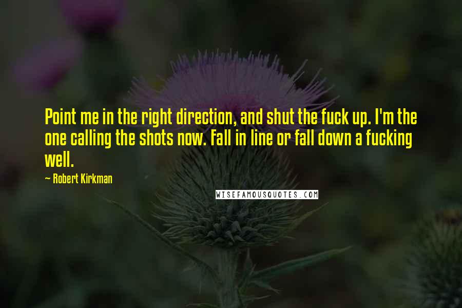 Robert Kirkman quotes: Point me in the right direction, and shut the fuck up. I'm the one calling the shots now. Fall in line or fall down a fucking well. Robert Kirkman quotes: Point me in the right direction, and shut the fuck up. I'm the one calling the shots now. Fall in line or fall down a fucking well.