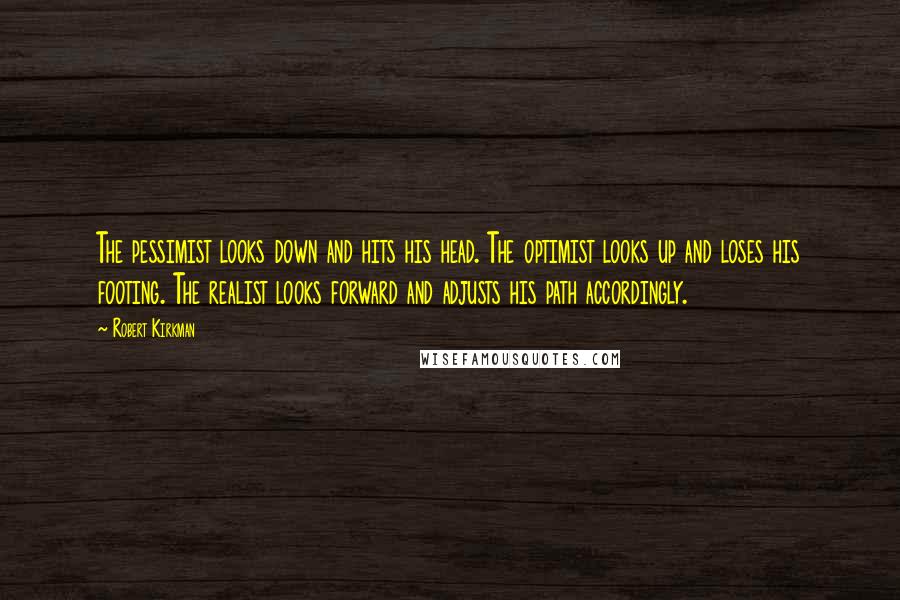 Robert Kirkman quotes: The pessimist looks down and hits his head. The optimist looks up and loses his footing. The realist looks forward and adjusts his path accordingly. Robert Kirkman quotes: The pessimist looks down and hits his head. The optimist looks up and loses his footing. The realist looks forward and adjusts his path accordingly.