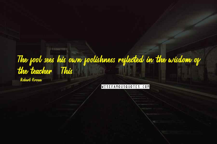 Robert Kroese quotes: The fool sees his own foolishness reflected in the wisdom of the teacher.'" This