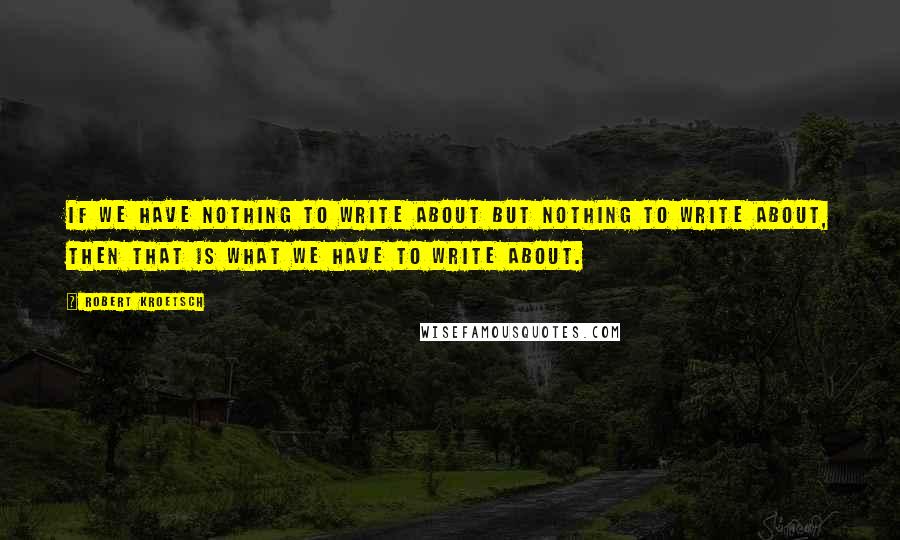 Robert Kroetsch quotes: If we have nothing to write about but nothing to write about, then that is what we have to write about.