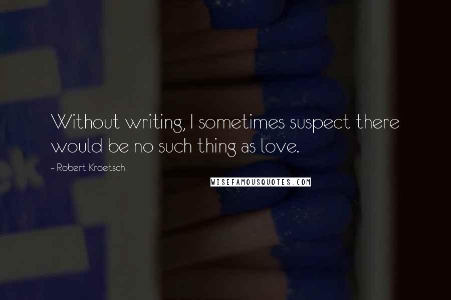 Robert Kroetsch quotes: Without writing, I sometimes suspect there would be no such thing as love.