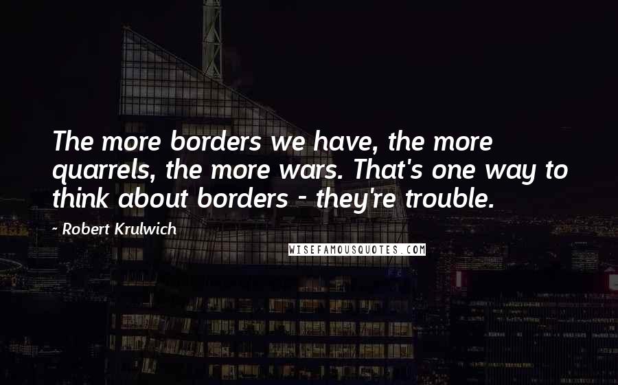 Robert Krulwich quotes: The more borders we have, the more quarrels, the more wars. That's one way to think about borders - they're trouble.