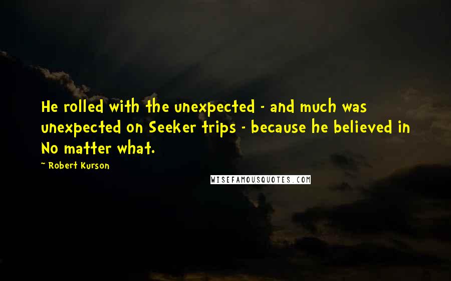 Robert Kurson quotes: He rolled with the unexpected - and much was unexpected on Seeker trips - because he believed in No matter what. Robert Kurson quotes: He rolled with the unexpected - and much was unexpected on Seeker trips - because he believed in No matter what.