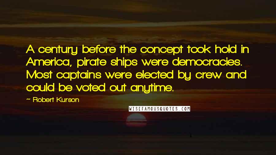 Robert Kurson quotes: A century before the concept took hold in America, pirate ships were democracies. Most captains were elected by crew and could be voted out anytime. Robert Kurson quotes: A century before the concept took hold in America, pirate ships were democracies. Most captains were elected by crew and could be voted out anytime.