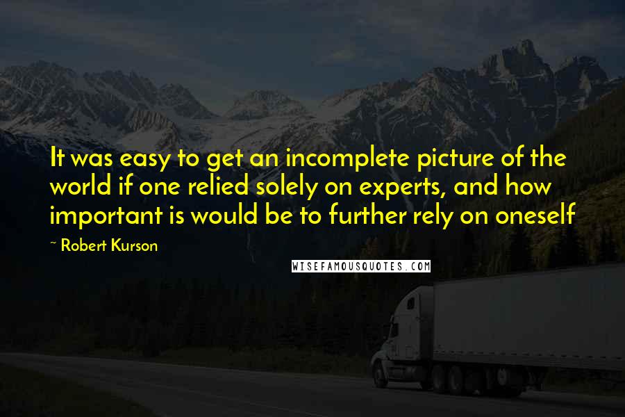 Robert Kurson quotes: It was easy to get an incomplete picture of the world if one relied solely on experts, and how important is would be to further rely on oneself Robert Kurson quotes: It was easy to get an incomplete picture of the world if one relied solely on experts, and how important is would be to further rely on oneself