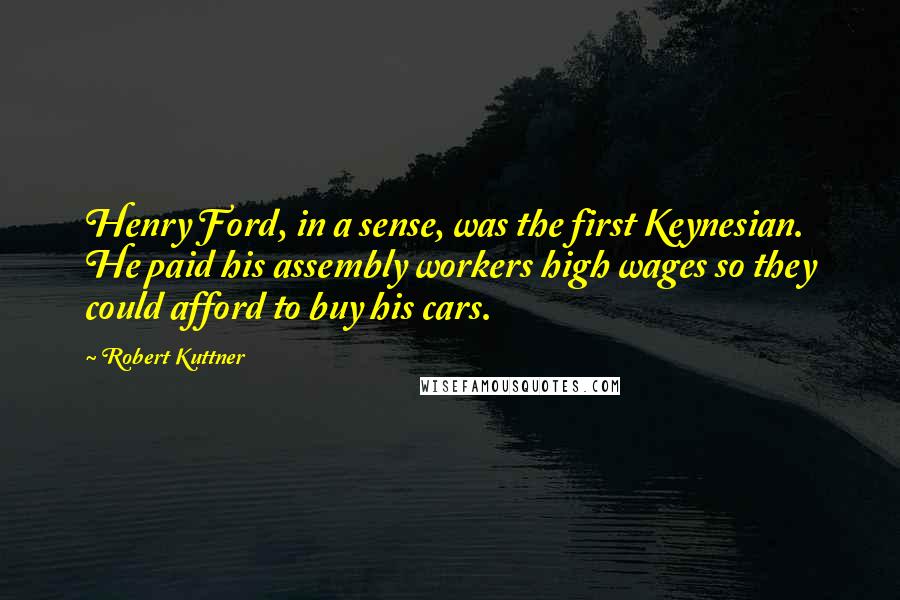 Robert Kuttner quotes: Henry Ford, in a sense, was the first Keynesian. He paid his assembly workers high wages so they could afford to buy his cars.