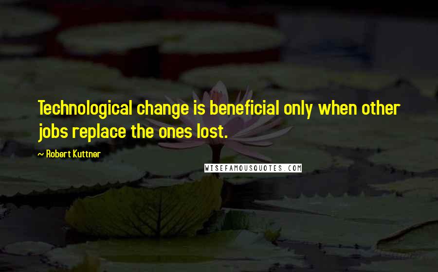 Robert Kuttner quotes: Technological change is beneficial only when other jobs replace the ones lost.