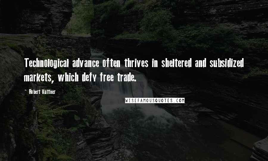 Robert Kuttner quotes: Technological advance often thrives in sheltered and subsidized markets, which defy free trade.