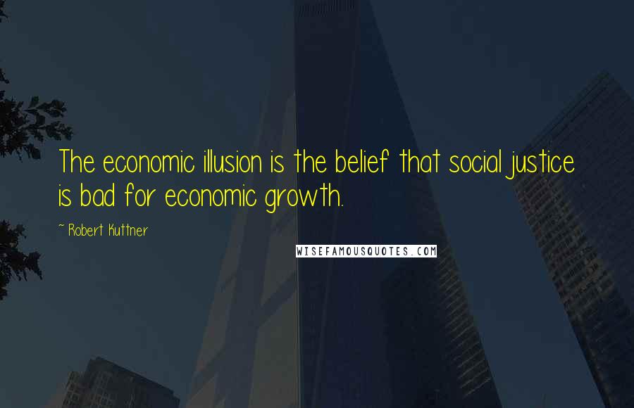 Robert Kuttner quotes: The economic illusion is the belief that social justice is bad for economic growth.