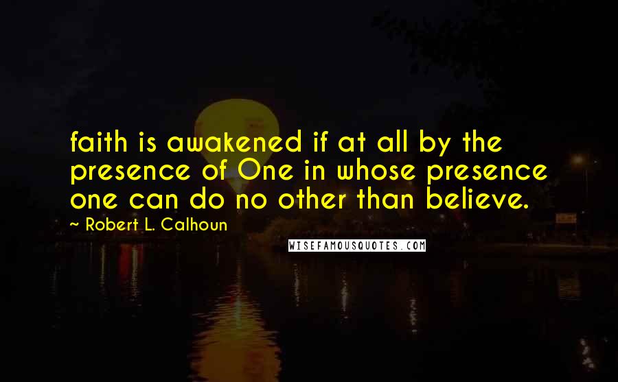 Robert L. Calhoun quotes: faith is awakened if at all by the presence of One in whose presence one can do no other than believe.