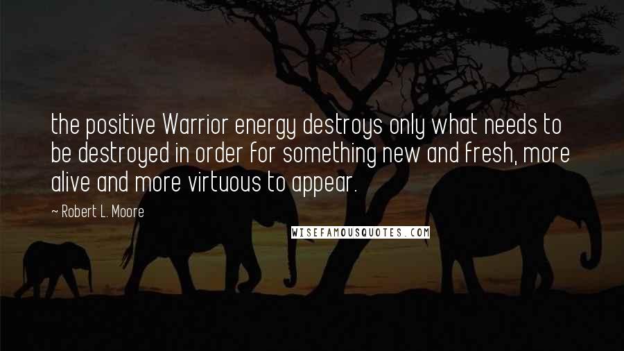 Robert L. Moore quotes: the positive Warrior energy destroys only what needs to be destroyed in order for something new and fresh, more alive and more virtuous to appear.