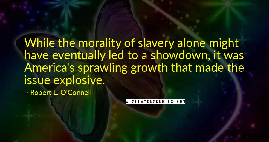Robert L. O'Connell quotes: While the morality of slavery alone might have eventually led to a showdown, it was America's sprawling growth that made the issue explosive.
