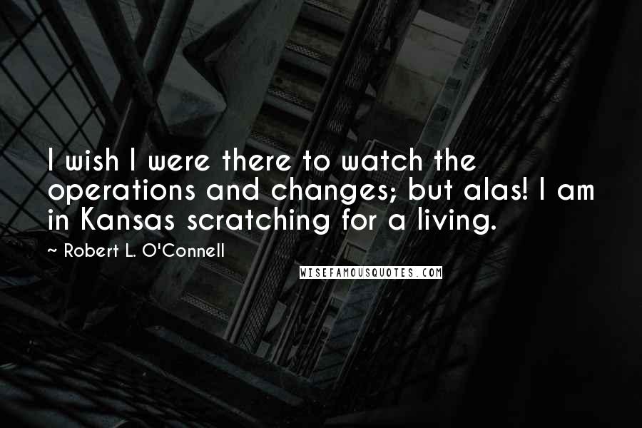 Robert L. O'Connell quotes: I wish I were there to watch the operations and changes; but alas! I am in Kansas scratching for a living.
