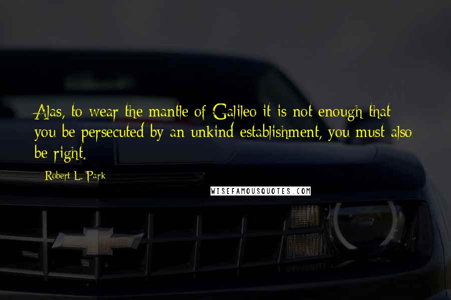 Robert L. Park quotes: Alas, to wear the mantle of Galileo it is not enough that you be persecuted by an unkind establishment, you must also be right.