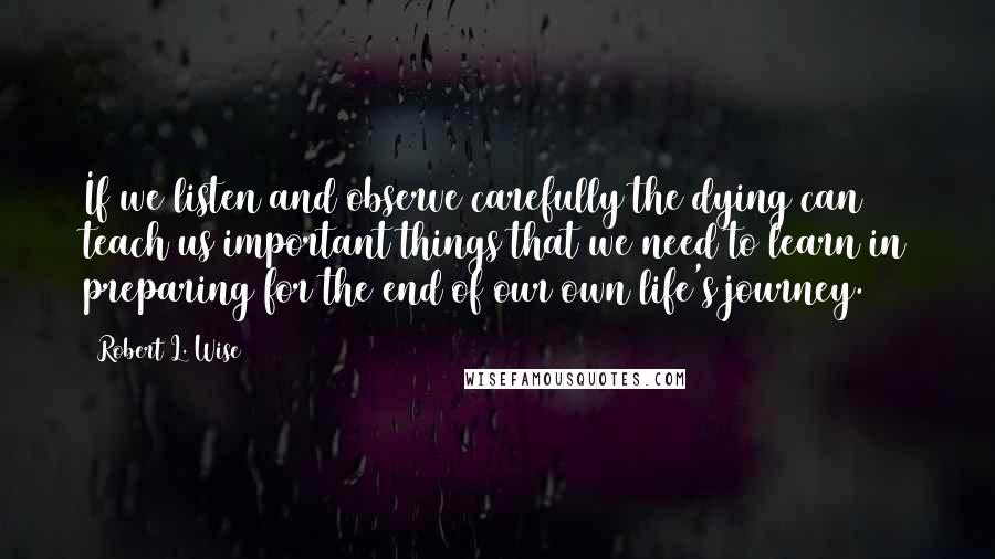 Robert L. Wise quotes: If we listen and observe carefully the dying can teach us important things that we need to learn in preparing for the end of our own life's journey.