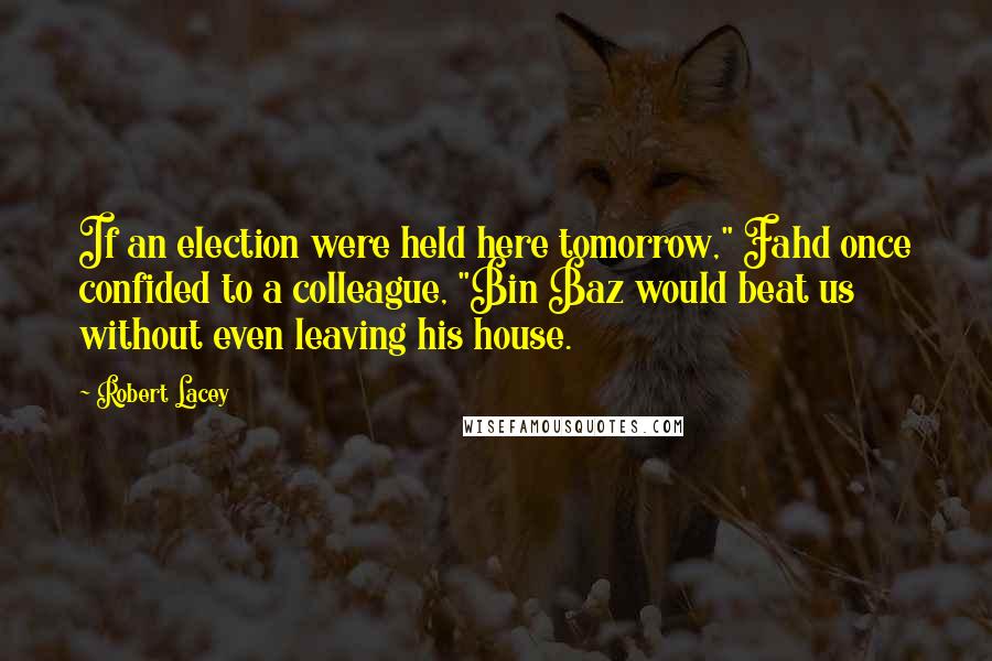 Robert Lacey quotes: If an election were held here tomorrow," Fahd once confided to a colleague, "Bin Baz would beat us without even leaving his house.