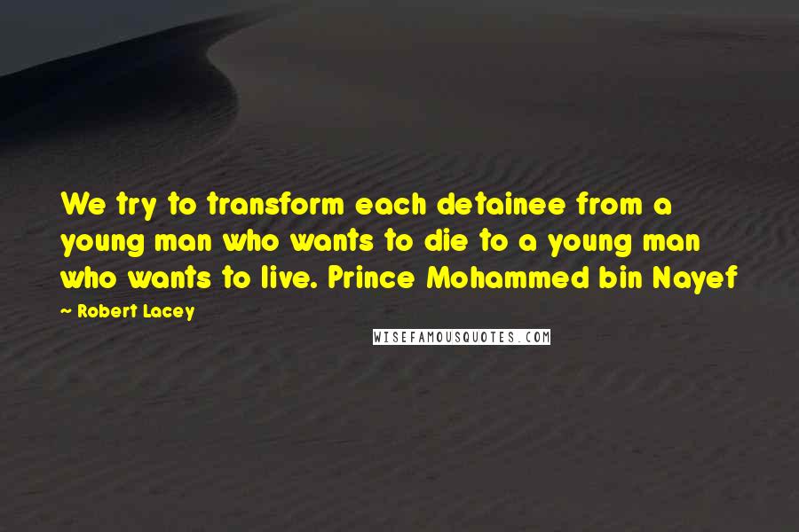 Robert Lacey quotes: We try to transform each detainee from a young man who wants to die to a young man who wants to live. Prince Mohammed bin Nayef