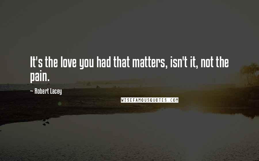 Robert Lacey quotes: It's the love you had that matters, isn't it, not the pain.