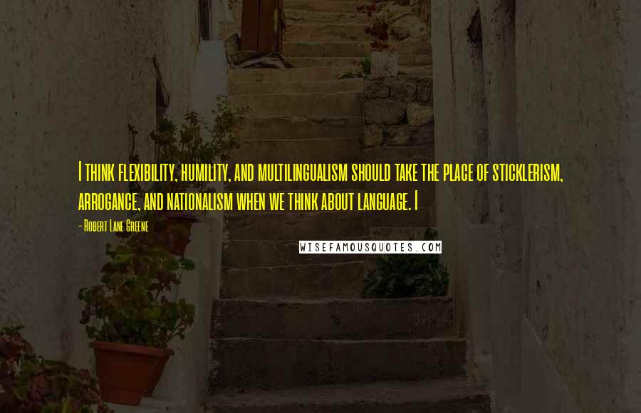 Robert Lane Greene quotes: I think flexibility, humility, and multilingualism should take the place of sticklerism, arrogance, and nationalism when we think about language. I