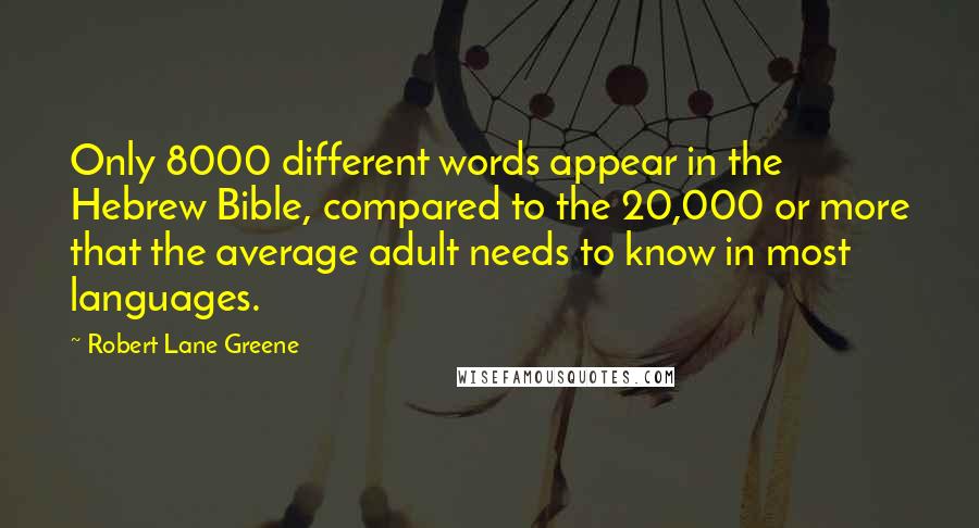 Robert Lane Greene quotes: Only 8000 different words appear in the Hebrew Bible, compared to the 20,000 or more that the average adult needs to know in most languages. Robert Lane Greene quotes: Only 8000 different words appear in the Hebrew Bible, compared to the 20,000 or more that the average adult needs to know in most languages.